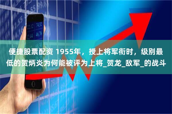 便捷股票配资 1955年，授上将军衔时，级别最低的贺炳炎为何能被评为上将_贺龙_敌军_的战斗