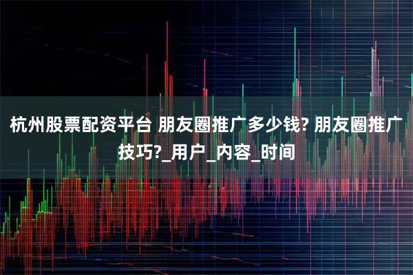 杭州股票配资平台 朋友圈推广多少钱? 朋友圈推广技巧?_用户_内容_时间