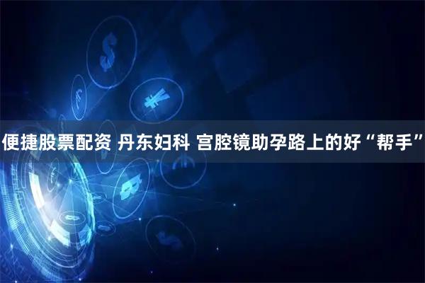 便捷股票配资 丹东妇科 宫腔镜助孕路上的好“帮手”