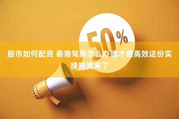 股市如何配资 香港驾照怎么办理才最高效这份实操指南来了