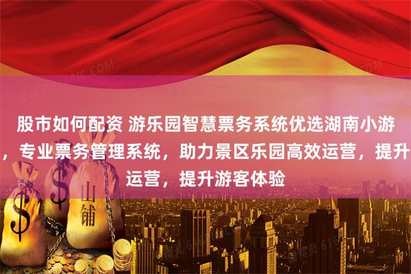 股市如何配资 游乐园智慧票务系统优选湖南小游信息技术，专业票务管理系统，助力景区乐园高效运营，提升游客体验