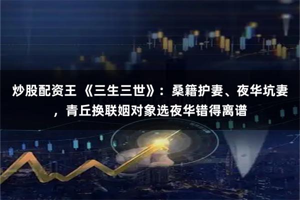 炒股配资王 《三生三世》：桑籍护妻、夜华坑妻，青丘换联姻对象选夜华错得离谱