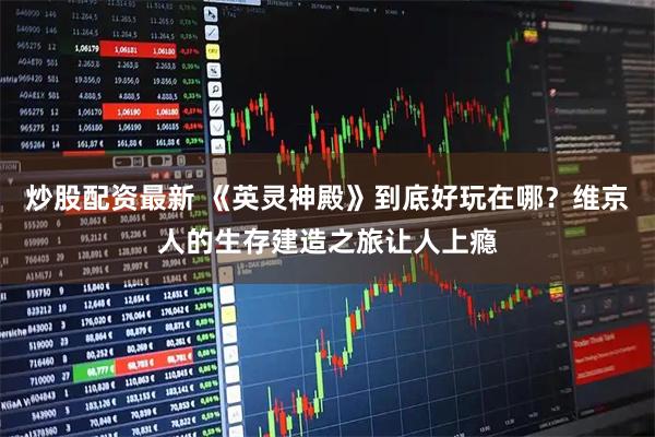 炒股配资最新 《英灵神殿》到底好玩在哪？维京人的生存建造之旅让人上瘾