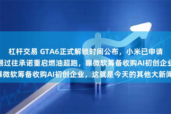 杠杆交易 GTA6正式解锁时间公布，小米已申请注册SU9商标，莲花推翻过往承诺重启燃油超跑，曝微软筹备收购AI初创企业，这就是今天的其他大新闻！