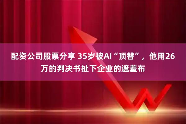 配资公司股票分享 35岁被AI“顶替”，他用26万的判决书扯下企业的遮羞布